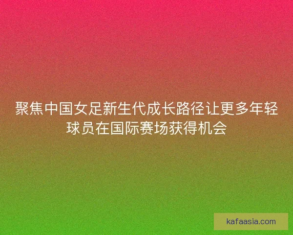 聚焦中国女足新生代成长路径让更多年轻球员在国际赛场获得机会