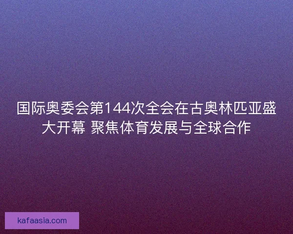 国际奥委会第144次全会在古奥林匹亚盛大开幕 聚焦体育发展与全球合作 国际奥委会第144次全会在古奥林匹亚盛大开幕 聚焦体育发展与全球合作