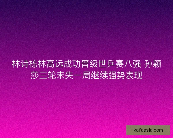 林诗栋林高远成功晋级世乒赛八强 孙颖莎三轮未失一局继续强势表现