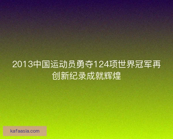2013中国运动员勇夺124项世界冠军再创新纪录成就辉煌