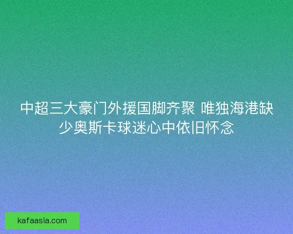 中超三大豪门外援国脚齐聚 唯独海港缺少奥斯卡球迷心中依旧怀念