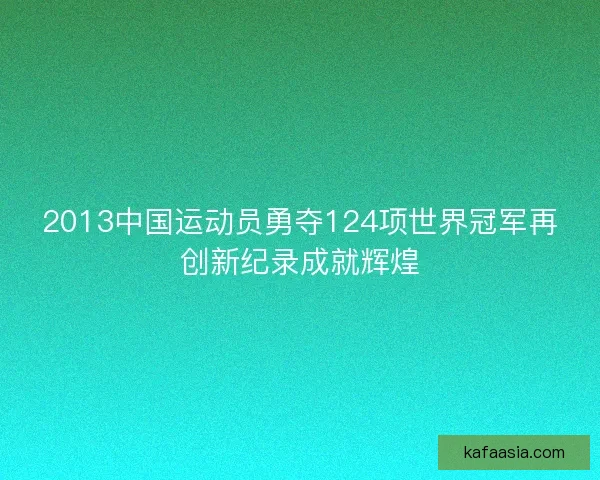 2013中国运动员勇夺124项世界冠军再创新纪录成就辉煌