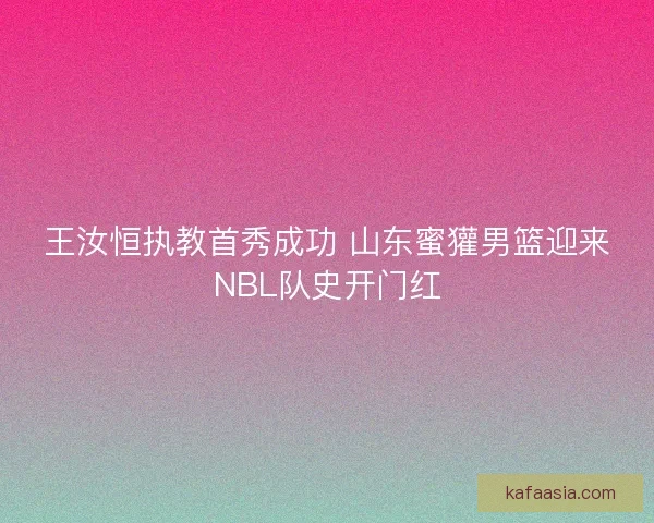 王汝恒执教首秀成功 山东蜜獾男篮迎来NBL队史开门红