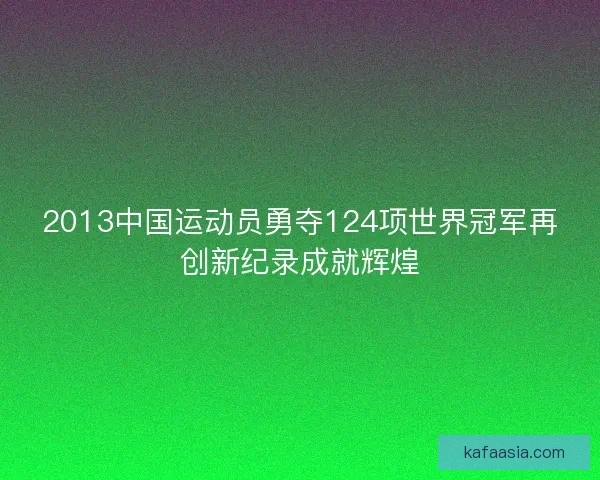 2013中国运动员勇夺124项世界冠军再创新纪录成就辉煌