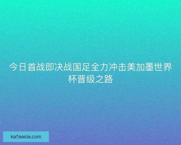 今日首战即决战国足全力冲击美加墨世界杯晋级之路 今日首战即决战国足全力冲击美加墨世界杯晋级之路